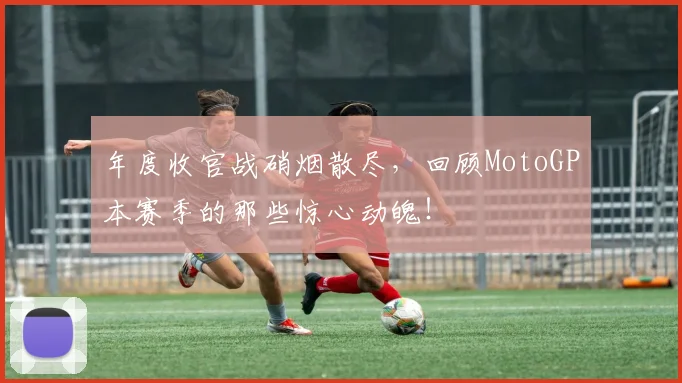年度收官战硝烟散尽,回顾MotoGP本赛季的那些惊心动魄!