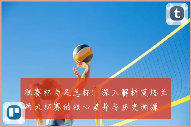 联赛杯与足总杯:深入解析英格兰两大杯赛的核心差异与历史渊源