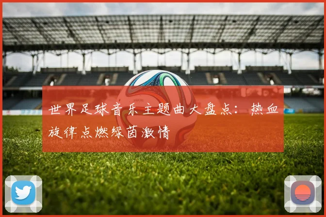 世界足球音乐主题曲大盘点:热血旋律点燃绿茵激情