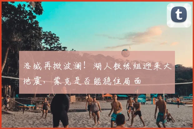 洛城再掀波澜!湖人教练组迎来大地震,蒙克是否能稳住局面