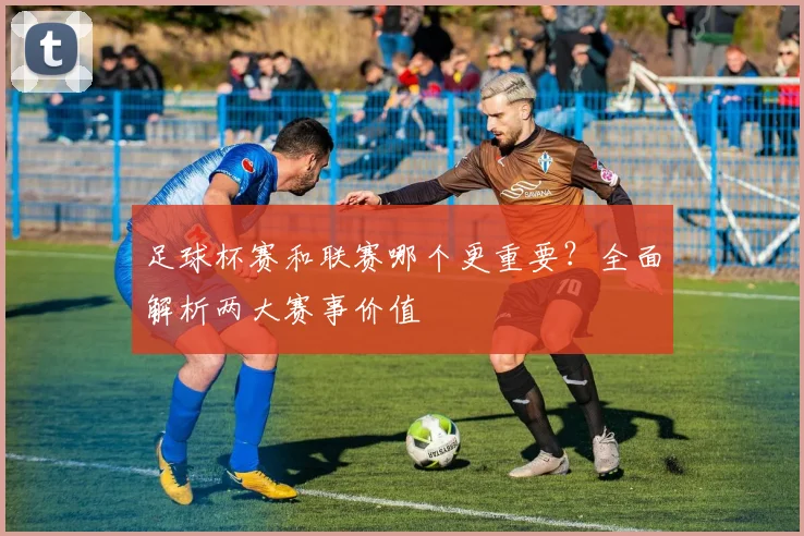 足球杯赛和联赛哪个更重要?全面解析两大赛事价值
